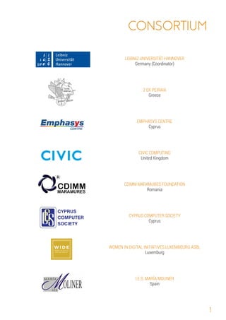 1
Greece
LEIBNIZ UNIVERSITÄT HANNOVER
Germany Coordinator
( )
CYPRUS COMPUTER SOCIETY
Cyprus
CIVIC COMPUTING
CDIMM MARAMURES FOUNDATION
2 EK PEIRAIA
EMPHASYS CENTRE
United Kingdom
Romania
Cyprus
WOMEN IN DIGITAL INITIATIVES LUXEMBOURG ASBL
I.E.S. MARÍA MOLINER
Spain
Luxemburg
 