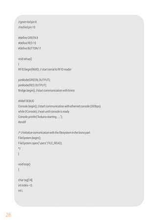 28
Console.begin();//startcommunicationwithethernetconsole(300bps)
#endif
#ifdefDEBUG
Console.println("Arduinostarting......");
//greenledpin8
#deﬁneBUTTON11
//redledpin10
#deﬁneGREEN8
#deﬁneRED10
RFID.begin(9600);//startserialtoRFIDreader
pinMode(GREEN,OUTPUT);
voidsetup()
pinMode(RED,OUTPUT);
Bridge.begin();//startcommunicationwithlinino
{
while(!Console);//waituntilconsoleisready
/*//initializecomunicationwiththeﬁlesysteminthelininopart
FileSystem.open("users",FILE_READ);
}
chartag[14];
intindex=0;
inti;
FileSystem.begin();
voidloop()
{
*/
 