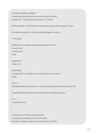 29
UsersFile.close();//ﬁnishedreading,ﬁleclosed
FileLogFile=FileSystem.open("/root/accesslog",FILE_APPEND);
FileUsersFile=FileSystem.open("/root/users",FILE_READ);
{
//createobjetsUsersFile,linkedtousersinlinino,openforreading
#endif
i=RFID.read();
tag[index++]=i;
Console.println("");//sendingLFtotheconsole(ifnotitdoesnotshow)
#ifdefDEBUG//printingthecodereadedtotheconsoleterminal
charrﬁd[10],user[25],userOK[25]="";
do//makingasweepofthe13bytesandputtingalltogetherinastring
}while(i!=3);
{
if(TagCheck(atol(rﬁd),tag))//convertstringtonumberandcheckagainsttag
{
Console.print("");
OK=1;
strcpy(userOK,user);
Console.print(i);
#ifdefDEBUG
#endif
intOK=0;
while(ReadUser(UsersFile,rﬁd,user)==0)//wewillsweepallusersﬁleuntiluserfoundorEOF
}
if(RFID.available()>13)//RFIDtokenis13byteslong,soIcheckifthereisatleast13bytes
{
}
//creatinglog,itwilladdusertotheendofthelogﬁle
 