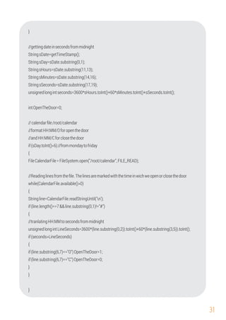 31
//gettingdateinsecondsfrommidnight
StringsDate=getTimeStamp();
//formatHH:MM/Oforopenthedoor
{
Stringline=CalendarFile.readStringUntil('n');
intOpenTheDoor=0;
unsignedlongintLineSeconds=3600*(line.substring(0,2)).toInt()+60*(line.substring(3,5)).toInt();
//Readinglinesfromtheﬁle.Thelinesaremarkedwiththetimeinwichweopenorclosethedoor
StringsHours=sDate.substring(11,13);
if(sDay.toInt()<6)//frommondaytofriday
{
if(line.substring(6,7)=="O")OpenTheDoor=1;
if(line.substring(6,7)=="C")OpenTheDoor=0;
//calendarﬁle/root/calendar
StringsDay=sDate.substring(0,1);
StringsSeconds=sDate.substring(17,19);
unsignedlongintseconds=3600*sHours.toInt()+60*sMinutes.toInt()+sSeconds.toInt();
//andHH:MM/Cforclosethedoor
FileCalendarFile=FileSystem.open("/root/calendar",FILE_READ);
while(CalendarFile.available()>0)
{
}
if(line.length()==7&&line.substring(0,1)!="#")
StringsMinutes=sDate.substring(14,16);
{
//tranlatingHH:MMtosecondsfrommidnight
if(seconds>LineSeconds)
}
}
}
 