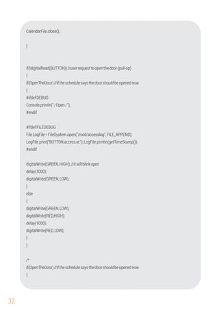 32
}
CalendarFile.close();
{
if(!digitalRead(BUTTON))//userrequesttoopenthedoor(pull-up)
{
#ifdefDEBUG
Console.println("/Open/");
#endif
#ifdefFILEDEBUG
FileLogFile=FileSystem.open("/root/accesslog",FILE_APPEND);
LogFile.print("BUTTONaccessat");LogFile.println(getTimeStamp());
#endif
digitalWrite(GREEN,HIGH);//itwillblinkopen
if(OpenTheDoor)//iftheschedulesaysthedoorshouldbeopenednow
delay(1000);
digitalWrite(RED,HIGH);
digitalWrite(GREEN,LOW);
}
if(OpenTheDoor)//iftheschedulesaysthedoorshouldbeopenednow
{
digitalWrite(GREEN,LOW);
}
digitalWrite(RED,LOW);
else
}
delay(1000);
/*
{
 