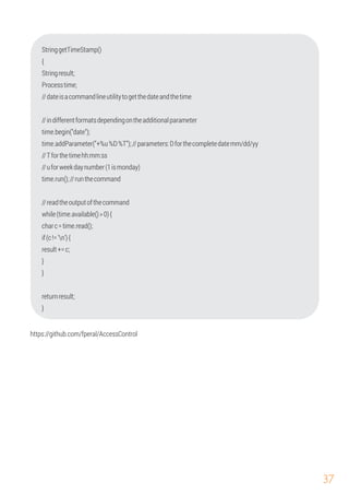 37
time.addParameter("+%u%D%T");//parameters:Dforthecompletedatemm/dd/yy
StringgetTimeStamp()
{
Stringresult;
Processtime;
//dateisacommandlineutilitytogetthedateandthetime
//indifferentformatsdependingontheadditionalparameter
time.begin("date");
//Tforthetimehh:mm:ss
time.run();//runthecommand
//readtheoutputofthecommand
result+=c;
if(c!='n'){
}
}
while(time.available()>0){
//uforweekdaynumber(1ismonday)
charc=time.read();
}
returnresult;
https://github.com/fperal/AccessControl
 