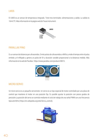40
LM35
PARALLAX PING
Esunsensordedistanciaporultrasonidos.Emitepulsosdeultrasonidosa40Khzymideeltiempoentreelpulso
emitido y el reﬂejado y genera un pulso de 5V y duración variable proporcional a la distancia medida. Más
informaciónenlawebdeParallax::https://www.parallax.com/product/28015.
El LM35 es un sensor de temperatura integrado. Tiene tres terminales: alimentaciones y salida: La salida es
10mV/ºC.MásinformaciónenlapáginawebdeTexasInstrument:
MICRO-SERVO
Un micro-servo es un pequeño servomotor. Un servo es un tipo especial de motor controlado por una placa de
control que mantiene el motor en una posición ﬁja. Es posible ajustar la posición con pocos grados de
precisión.La posición del servo se controla mediante el ciclo de trabajo de una señal PWM con una frecuencia
típicade50Hz(https://en.wikipedia.org/wiki/Servo_control).
 