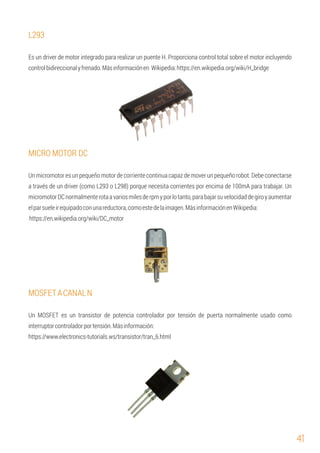 41
MOSFETACANALN
https://www.electronics-tutorials.ws/transistor/tran_6.html
https://en.wikipedia.org/wiki/DC_motor
Es un driver de motor integrado para realizar un puente H. Proporciona control total sobre el motor incluyendo
controlbidireccionalyfrenado.Másinformaciónen Wikipedia:https://en.wikipedia.org/wiki/H_bridge
Un micromotor es un pequeño motor de corriente continua capaz de mover un pequeño robot. Debe conectarse
a través de un driver (como L293 o L298) porque necesita corrientes por encima de 100mA para trabajar. Un
micromotorDCnormalmenterotaavariosmilesderpmyporlotanto,parabajarsuvelocidaddegiroyaumentar
elparsueleirequipadoconunareductora,comoestedelaimagen.MásinformaciónenWikipedia:
L293
MICRO MOTOR DC
Un MOSFET es un transistor de potencia controlador por tensión de puerta normalmente usado como
interruptorcontroladorportensión.Másinformación:
 
