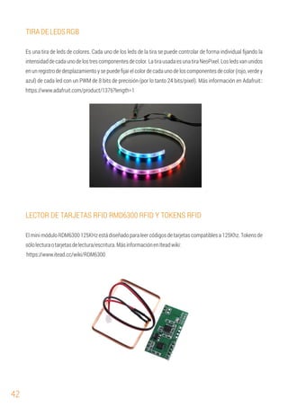 42
TIRADELEDSRGB
Es una tira de leds de colores. Cada uno de los leds de la tira se puede controlar de forma individual ﬁjando la
intensidaddecada uno delos trescomponentes decolor.La tirausada esuna tiraNeoPixel.Los ledsvan unidos
en un registro de desplazamiento y se puede ﬁjar el color de cada uno de los componentes de color (rojo, verde y
azul) de cada led con un PWM de 8 bits de precisión (por lo tanto 24 bits/pixel). Más información en Adafruit::
https://www.adafruit.com/product/1376?length=1
LECTOR DE TARJETAS RFID RMD6300 RFID Y TOKENS RFID
El mini módulo RDM6300 125KHz está diseñado para leer códigos de tarjetas compatibles a 125Khz. Tokens de
sólolecturaotarjetasdelectura/escritura.MásinformaciónenIteadwiki:
https://www.itead.cc/wiki/RDM6300
 