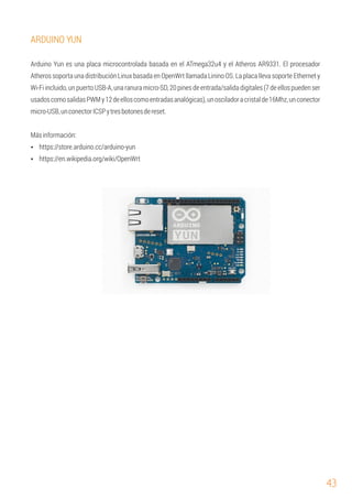 43
ARDUINO YUN
Arduino Yun es una placa microcontrolada basada en el ATmega32u4 y el Atheros AR9331. El procesador
Atheros soporta una distribución Linux basada en OpenWrt llamada Linino OS. La placa lleva soporte Ethernet y
Wi-Fi incluido, un puerto USB-A, una ranura micro-SD, 20 pines de entrada/salida digitales (7 de ellos pueden ser
usadoscomosalidasPWMy12deelloscomoentradasanalógicas),unosciladoracristalde16Mhz,unconector
micro-USB,unconectorICSPytresbotonesdereset.
Ÿ https://store.arduino.cc/arduino-yun
Ÿ https://en.wikipedia.org/wiki/OpenWrt
Másinformación:
 