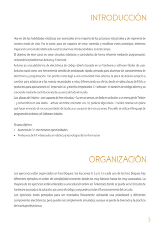 3
El objetivo de este curso es crear circuitos robóticos y controlarlos de forma eﬁciente mediante programación,
utilizandolasplataformasArduinoyTinkercad
Arduino es una plataforma de electrónica de código abierto basada en un hardware y software fáciles de usar.
Arduino nació como una herramienta sencilla de prototipado rápido, pensada para alumnos sin conocimientos de
electrónica y programación. Tan pronto como llegó a una comunidad más extensa, la placa de Arduino empezó a
cambiar para adaptarse a las nuevas necesidades y retos, diferenciando su oferta, desde simples placas de 8 bits a
productosparaaplicacionesIoT,impresión3D,ydiseñosempotrados.El software estambiéndecódigoabiertoyva
creciendomediantecontribucionesdeusuariosdetodoelmundo.
Las placasdeArduino soncapacesdeleerentradas–luzenunsensor,undedoenunbotón,ounmensajedeTwitter
– y convertirlos en una salida – activar un motor, encender un LED, publicar algo online- Puedes ordenar a tu placa
qué hacer enviando al microcontrolador de la placa un conjunto de instrucciones. Para ello se utiliza el lenguaje de
programciónArduinoyelSoftwareArduino.
Hoy en día las habilidades robóticas son esenciales en la mayoría de los procesos industriales y de ingeniería de
nuestro modo de vida. Por lo tanto, para ser capaces de crear, controlar y modiﬁcar estos prototipos, debemos
mejorarelcurrículoderobóticadenuestrosalumnosintroduciéndoles enestecampo.
Gruposobjetivo:
Ÿ ProfesoresdeF.P.interesadosenrobóticaytecnologíasdelainformación
Ÿ AlumnosdeF.P.conmenoresoportunidades.
Los ejercicios están pensados para ser montados físicamente utilizando una protoboard y diferentes
componentes electrónicos, pero pueden ser simplemente simulados, aunque se pierde la diversión y la práctica
delmontajeelectrónico.
Los ejercicios están organizados en tres bloques: las lecciones 4, 5 y 6. En cada uno de los tres bloques hay
diferentes ejemplos en orden de complejidad creciente, desde los muy básicos hasta los muy avanzados. La
mayoría de los ejercicios están enlazados a una solución online en Tinkercad, donde se puede ver el circuito de
hardwareasociadoalasolución,asícomoelcódigo,ysepuedesimularelfuncionamientodelcircuito.
INTRODUCCIÓN
ORGANIZACIÓN
 