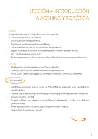 5
LECCIÓN 4: INTRODUCCIÓN
A ARDUINO Y ROBÓTICA
Ÿ CrearcircuitoselementalesconArduino.
Ÿ Familiarizarseconlaprogramaciónutilizandobloques.
Ÿ ConstruircircuitosbásicosconTinkercad.
1.Blink(parpadeo)
Despuésdecompletarestalecciónlosalumnosdebensercapacesde:
Ÿ EscribirprogramasenpequeñosprogramassencillosenC++ utilizandolasestructurasmáselementales.
Objetivos:
Ÿ Utilizardispositivoselectrónicoscomoresistencias,leds,protoboards,…
Ÿ LeeryentenderprogramasbásicosenC++
Ejercicios
Ÿ Blink(parpadeo):https://www.tinkercad.com/things/ejt30quxU9d
Ÿ Trafﬁclight(semáforo):https://www.tinkercad.com/things/cdgx8jSsFSo
Ÿ Seguirlasecuenciadeinstruccionesdeunprogramabásicoydeducirlosresultadosdesalida.
Ÿ Switchon/offalight(encender/apagarunaluz):https://www.tinkercad.com/things/lTBPtStOWzM
Ÿ Utilizandobloques(pseudocódigo)escribirunprogramaquehagaqueelledparpadeeunavezporsegundo.
Ÿ SimularelcircuitoenTinkercad.
Ÿ Usando Tinkercad circuits, crear un circuito con Arduino UNO, una protoboard y un led conectado al pin
digital8deArduino.
Ÿ Comparar los bloques con el código generado por Tinkercad (seleccionar la opción block+text y Tinkercad
generaráelcódigo).
Ÿ Montarelcorrespondientecircuitoreal,programarloconArduinoIDEyprobarlo.
Ÿ ¿Cuáleselvalordelaresistenciayporqué?
 