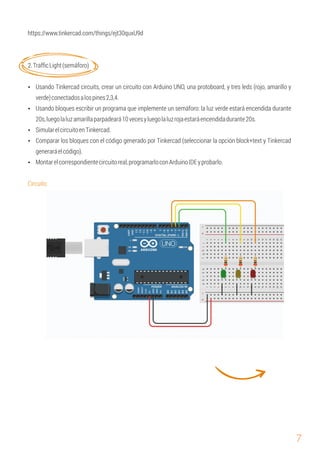 7
Circuito:
Ÿ SimularelcircuitoenTinkercad.
Ÿ Comparar los bloques con el código generado por Tinkercad (seleccionar la opción block+text y Tinkercad
generaráelcódigo).
https://www.tinkercad.com/things/ejt30quxU9d
2.TrafﬁcLight(semáforo)
Ÿ Usando Tinkercad circuits, crear un circuito con Arduino UNO, una protoboard, y tres leds (rojo, amarillo y
verde)conectadosalospines2,3,4.
Ÿ Usando bloques escribir un programa que implemente un semáforo: la luz verde estará encendida durante
20s,luegolaluzamarillaparpadeará10vecesyluegolaluzrojaestaráencendidadurante20s.
Ÿ Montarelcorrespondientecircuitoreal,programarloconArduinoIDEyprobarlo.
 
