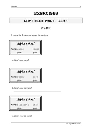 Exercises

1

EXERCISES
NEW ENGLISH POINT – BOOK 1
Pre-Unit
1. Look at the ID cards and answer the questions.

Alpha School
Name: James
(first)

Nixon
(last)

a. What’s your name?
__________________________________________________

Alpha School
Name: Susan
(first)

York
(last)

b. What’s your first name?
__________________________________________________

Alpha School
Name: Elisabeth
(first)

Shaw
(last)

c. What’s your last name?

New English Point – Book 1

 