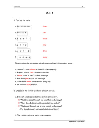 Exercises

12

Unit 3
1. Find out the verbs.
a. i – s – n – h – f – i

finish

b. l – l – c – a

call

c. e – e – a – v – l

leave

d. y – a – l – p

play

e. v – e – r – i – d

drive

f. t – u – d – y – s

study

Now complete the sentences using the verbs above in the present tense.
a. Jessica’s class finishes at three o’clock every day.
b. Roger’s mother calls him every morning.
c. I leave home at six o’clock on Mondays.
d. Bob and I play soccer on Tuesdays.
e. Your father drives you to school every day.
f. Bill and Tim study French.
2. Choose all the correct questions for each answer.
a. Deborah eats breakfast at nine o’clock on Sundays.
( X ) What time does Deborah eat breakfast on Sundays?
( X ) When does Deborah eat breakfast at nine o’clock?
( X ) What does Deborah eat at nine o’clock on Sundays?
( ) Why does Deborah eat breakfast at nine o’clock?
b. The children get up at six o’clock every day.
New English Point – Book 2

 