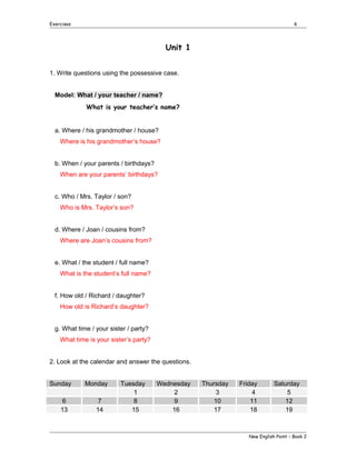 Exercises

6

Unit 1
1. Write questions using the possessive case.
Model: What / your teacher / name?
What is your teacher’s name?
a. Where / his grandmother / house?
Where is his grandmother’s house?
b. When / your parents / birthdays?
When are your parents’ birthdays?
c. Who / Mrs. Taylor / son?
Who is Mrs. Taylor’s son?
d. Where / Joan / cousins from?
Where are Joan’s cousins from?
e. What / the student / full name?
What is the student’s full name?
f. How old / Richard / daughter?
How old is Richard’s daughter?
g. What time / your sister / party?
What time is your sister’s party?
2. Look at the calendar and answer the questions.
Sunday
6
13

Monday
7
14

Tuesday
1
8
15

Wednesday
2
9
16

Thursday
3
10
17

Friday
4
11
18

Saturday
5
12
19

New English Point – Book 2

 