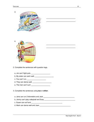 Exercises

10

d.
_______________________________
_______________________________.

e.
_______________________________
_______________________________

2. Complete the sentences with question tags.
a. Jim can’t fight judo, ____________________
b. My sister can swim well, ____________________
c. You can’t run, ____________________
d. They can dance well, ____________________
e. The men can’t surf, ____________________
3. Complete the sentences using too or either.
a. Jane can run 2 kilometers and Jack _________________________________
b. Jimmy can’t play volleyball and Susy _________________________________
c. Susan can surf and _________________________________
d. Mark can dance well and Joan _________________________________

New English Point – Book 2

 