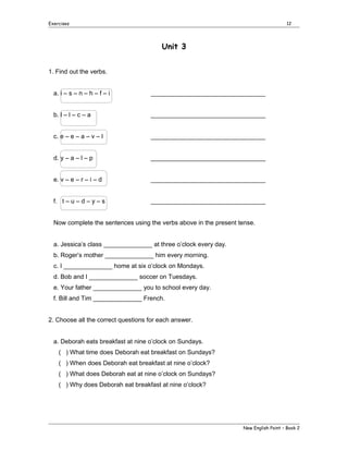 Exercises

12

Unit 3
1. Find out the verbs.
a. i – s – n – h – f – i

_________________________________

b. l – l – c – a

_________________________________

c. e – e – a – v – l

_________________________________

d. y – a – l – p

_________________________________

e. v – e – r – i – d

_________________________________

f. t – u – d – y – s

_________________________________

Now complete the sentences using the verbs above in the present tense.
a. Jessica’s class ______________ at three o’clock every day.
b. Roger’s mother ______________ him every morning.
c. I ______________ home at six o’clock on Mondays.
d. Bob and I ______________ soccer on Tuesdays.
e. Your father ______________ you to school every day.
f. Bill and Tim ______________ French.
2. Choose all the correct questions for each answer.
a. Deborah eats breakfast at nine o’clock on Sundays.
( ) What time does Deborah eat breakfast on Sundays?
( ) When does Deborah eat breakfast at nine o’clock?
( ) What does Deborah eat at nine o’clock on Sundays?
( ) Why does Deborah eat breakfast at nine o’clock?

New English Point – Book 2

 