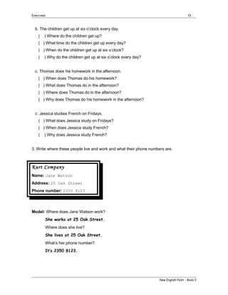 Exercises

13

b. The children get up at six o’clock every day.
(

) Where do the children get up?

( ) What time do the children get up every day?
( ) When do the children get up at six o’clock?
(

) Why do the children get up at six o’clock every day?

c. Thomas does his homework in the afternoon.
( ) When does Thomas do his homework?
( ) What does Thomas do in the afternoon?
( ) Where does Thomas do in the afternoon?
( ) Why does Thomas do his homework in the afternoon?
c. Jessica studies French on Fridays.
( ) What does Jessica study on Fridays?
( ) When does Jessica study French?
(

) Why does Jessica study French?

3. Write where these people live and work and what their phone numbers are.

Kurt Company
Name: Jane Watson
Address: 25 Oak Street
Phone number: 2350 8123

Model: Where does Jane Watson work?
She works at 25 Oak Street.
Where does she live?
She lives at 25 Oak Street.
What’s her phone number?
It’s 2350 8123.

New English Point – Book 2

 