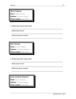 Exercises

14

Reck Company
Name: James Carter
Address: 45 Rose Street
Phone number: 2334 2378

a. Where does James Carter work?
___________________________________________________________________
Where does he live?
___________________________________________________________________
What’s his phone number?
___________________________________________________________________

Kon Factory
Name: Oliver Taylor
Address: 30 Beach Avenue
Phone number: 4555 1166

b. Where does Oliver Taylor work?
___________________________________________________________________
Where does he live?
___________________________________________________________________
What’s his phone number?
___________________________________________________________________

Saint Germain Hospital
Name: Trish Johnson
Address: 19 Park Avenue
Phone number: 5000 8998

New English Point – Book 2

 