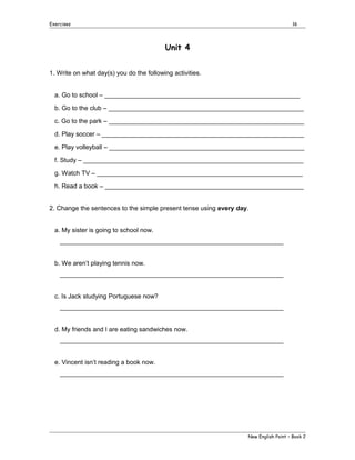 Exercises

16

Unit 4
1. Write on what day(s) you do the following activities.
a. Go to school – _______________________________________________________
b. Go to the club – _______________________________________________________
c. Go to the park – _______________________________________________________
d. Play soccer – _________________________________________________________
e. Play volleyball – _______________________________________________________
f. Study – ______________________________________________________________
g. Watch TV – __________________________________________________________
h. Read a book – ________________________________________________________
2. Change the sentences to the simple present tense using every day.
a. My sister is going to school now.
_______________________________________________________________
b. We aren’t playing tennis now.
_______________________________________________________________
c. Is Jack studying Portuguese now?
_______________________________________________________________
d. My friends and I are eating sandwiches now.
_______________________________________________________________
e. Vincent isn’t reading a book now.
_______________________________________________________________

New English Point – Book 2

 