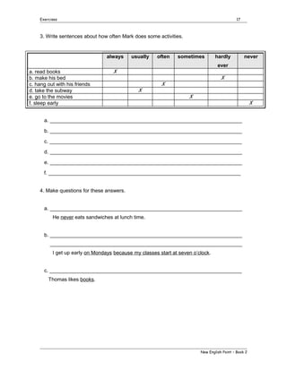 Exercises

17

3. Write sentences about how often Mark does some activities.

always

usually

often

sometimes

hardly

never

ever
a. read books
b. make his bed
c. hang out with his friends
d. take the subway
e. go to the movies
f. sleep early

X
X
X
X
X
X

a. ___________________________________________________________________
b. ___________________________________________________________________
c. ___________________________________________________________________
d. ___________________________________________________________________
e. ___________________________________________________________________
f. ___________________________________________________________________
4. Make questions for these answers.
a. ___________________________________________________________________
He never eats sandwiches at lunch time.
b. ___________________________________________________________________
___________________________________________________________________
I get up early on Mondays because my classes start at seven o’clock.
c. ___________________________________________________________________
Thomas likes books.

New English Point – Book 2

 