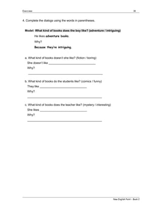 Exercises

18

4. Complete the dialogs using the words in parentheses.
Model: What kind of books does the boy like? (adventure / intriguing)
He likes adventure books.
Why?
Because they’re intriguing.
a. What kind of books doesn’t she like? (fiction / boring)
She doesn’t like _____________________________
Why?
______________________________________________
b. What kind of books do the students like? (comics / funny)
They like _____________________________
Why?
______________________________________________
c. What kind of books does the teacher like? (mystery / interesting)
She likes _____________________________
Why?
______________________________________________

New English Point – Book 2

 