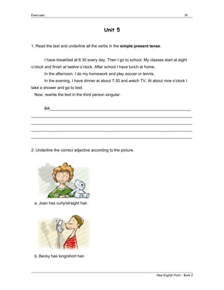 Exercises

19

Unit 5
1. Read the text and underline all the verbs in the simple present tense.
I have breakfast at 6:30 every day. Then I go to school. My classes start at eight
o’clock and finish at twelve o’clock. After school I have lunch at home.
In the afternoon, I do my homework and play soccer or tennis.
In the evening, I have dinner at about 7:30 and watch TV. At about nine o’clock I
take a shower and go to bed.
Now, rewrite the text in the third person singular.
Bill_______________________________________________________________
________________________________________________________________________
________________________________________________________________________
________________________________________________________________________
________________________________________________________________________
2. Underline the correct adjective according to the picture.

a. Joan has curly/straight hair.

b. Becky has long/short hair.

New English Point – Book 2

 