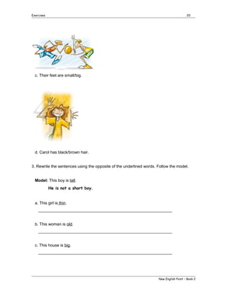 Exercises

20

c. Their feet are small/big.

d. Carol has black/brown hair.
3. Rewrite the sentences using the opposite of the underlined words. Follow the model.
Model: This boy is tall.
He is not a short boy.
a. This girl is thin.
___________________________________________________________
b. This woman is old.
___________________________________________________________
c. This house is big.
___________________________________________________________

New English Point – Book 2

 