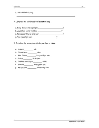 Exercises

21

d. This movie is boring.
___________________________________________________________
4. Complete the sentences with question tag.
a. Susy doesn’t have pimples, ________________________?
b. Joyce has some freckles, ________________________?
c. Tom doesn’t have long hair, ________________________?
d. Yuri has short hair, ________________________?
5. Complete the sentences with is, are, has or have.
a. Joseph _________ tall.
b. Those boys _________ nice.
c. Mrs. Smith _________ long straight hair.
d. Cathy _________ blue eyes.
e. Thelma and Joyce _________ short.
f.

William _________ thirty years old.

g. My cousins _________ short curly hair.

New English Point – Book 2

 