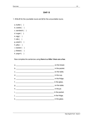 Exercises

22

Unit 6
1. Write C for the countable nouns and U for the uncountable nouns.
a. butter (

)

b. cookie (

)

c. sandwich (
d. sugar (

)

)

e. egg (

)

f. milk (

)

g. peach (
h. jelly (

)
)

i. cracker (

)

j. cheese (

)

k. yogurt (

)

Now complete the sentences using there is a little / there are a few.
a. _________________________________________ on the bread.
b. _________________________________________ in the packet.
c. _________________________________________ on the table.
d. _________________________________________ in the cup.
e. _________________________________________ in the fridge.
f. _________________________________________ in the glass.
g. _________________________________________ on the table.
h. _________________________________________ in the jar.
i. _________________________________________ in the packet.
j. _________________________________________ in the fridge.
k. _________________________________________ in the glass.

New English Point – Book 2

 