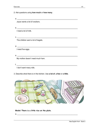 Exercises

23

2. Ask questions using how much or how many.
a. _____________________________________________________________
Joyce wants a lot of crackers.
b. _____________________________________________________________
I need a lot of milk.
c. _____________________________________________________________
The children want a lot of bagels.
d. _____________________________________________________________
I need five eggs.
e. _____________________________________________________________
My mother doesn’t need much ham.
f. _____________________________________________________________
I don’t want many rolls.
3. Describe what there is in the kitchen. Use a lot of, a few or a little.

Model: There is a little rice on the plate.
a. _____________________________________________________________

New English Point – Book 2

 