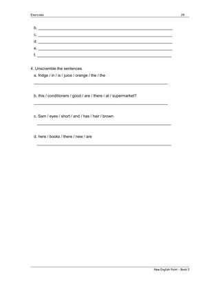 Exercises

24

b. _____________________________________________________________
c. _____________________________________________________________
d. _____________________________________________________________
e. _____________________________________________________________
f. _____________________________________________________________
4. Unscramble the sentences.
a. fridge / in / is / juice / orange / the / the
_____________________________________________________________
b. this / conditioners / good / are / there / at / supermarket?
_____________________________________________________________
c. Sam / eyes / short / and / has / hair / brown
_____________________________________________________________
d. here / books / there / new / are
_____________________________________________________________

New English Point – Book 2

 