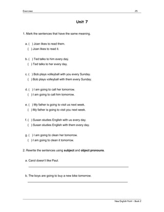 Exercises

25

Unit 7
1. Mark the sentences that have the same meaning.
a. ( ) Joan likes to read them.
( ) Joan likes to read it.
b. ( ) Ted talks to him every day.
( ) Ted talks to her every day.
c. ( ) Bob plays volleyball with you every Sunday.
( ) Bob plays volleyball with them every Sunday.
d. ( ) I am going to call her tomorrow.
( ) I am going to call him tomorrow.
e. ( ) My father is going to visit us next week.
( ) My father is going to visit you next week.
f. ( ) Susan studies English with us every day.
( ) Susan studies English with them every day.
g. ( ) I am going to clean her tomorrow.
( ) I am going to clean it tomorrow.
2. Rewrite the sentences using subject and object pronouns.
a. Carol doesn’t like Paul.
_____________________________________________________________
b. The boys are going to buy a new bike tomorrow.
_____________________________________________________________

New English Point – Book 2

 