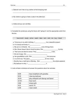 Exercises

26

c. Deborah and I like to buy clothes at that shopping mall.
_____________________________________________________________
d. My mother is going to make a cake in the afternoon.
_____________________________________________________________
e. Eddie and you can visit Bob.
_____________________________________________________________
3. Complete the sentences using the future with "going to" and the appropriate verbs from
the box.
have lunch – study – arrive – wash – take – rain – visit – do – buy – travel
a. Tomorrow is my wife’s birthday. I’______________ her a beautiful present.
b. It is cloudy and windy. It ______________
c. My son is in Orlando. He ______________ a lot of things there.
d. Mrs. Brown doesn’t like to travel by plane. She ___________________ by ship.
e. Their sons are late for school. They ___________________ a taxi.
f. We are hungry. We ___________________________
g. Her grandfather is sick. She ___________________ him tomorrow.
h. It is 8:45 now. The plane ___________________ at nine o’clock.
i. Dorothy has a math test on Monday. She’ ________________ the whole weekend.
j. My bedroom is dirty. I’ _______________________ it.
4. Look at Kate’s schedule and answer the questions about her activities.

8:00

have breakfast with grandma

8:30

clean my bedroom

10:15

play volleyball with George and Daniel

12:30

have lunch

3:00

study math

4:15

watch TV

6:00

read a book

New English Point – Book 2

 