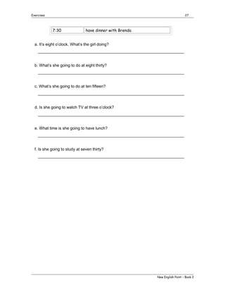 Exercises

27

7:30

have dinner with Brenda

a. It’s eight o’clock. What’s the girl doing?
_________________________________________________________________
b. What’s she going to do at eight thirty?
_________________________________________________________________
c. What’s she going to do at ten fifteen?
_________________________________________________________________
d. Is she going to watch TV at three o’clock?
_________________________________________________________________
e. What time is she going to have lunch?
_________________________________________________________________
f. Is she going to study at seven thirty?
_________________________________________________________________

New English Point – Book 2

 