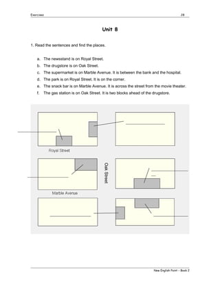 Exercises

28

Unit 8
1. Read the sentences and find the places.
a. The newsstand is on Royal Street.
b. The drugstore is on Oak Street.
c. The supermarket is on Marble Avenue. It is between the bank and the hospital.
d. The park is on Royal Street. It is on the corner.
e. The snack bar is on Marble Avenue. It is across the street from the movie theater.
f.

The gas station is on Oak Street. It is two blocks ahead of the drugstore.

__________________
__________________

___________________

Oak Street

___________________

_________________
__

________________

New English Point – Book 2

 