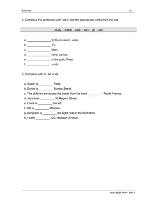 Exercises

29

2. Complete the sentences with “let’s” and the appropriate verbs from the box.
study – watch – walk – stay – go – call
a. _______________ to the museum, Jane.
b. _______________ TV.
c. _______________ Mary.
d. _______________ here, Janice.
e. _______________ in the park, Peter.
f. _______________ math.
3. Complete with in, on or at.
a. Susan is _________ Paris.
b. Daniel is _________ Sunset Street.
c. The children are across the street from the bank _________ Royal Avenue.
d. Jack lives _________ 33 Regent Street.
e. Frank is _________ the left.
f. Will is _________ Moscow.
g. Benjamin is _________ the right next to the bookstore.
h. I work _________ 120, Madison Avenue.

New English Point – Book 2

 