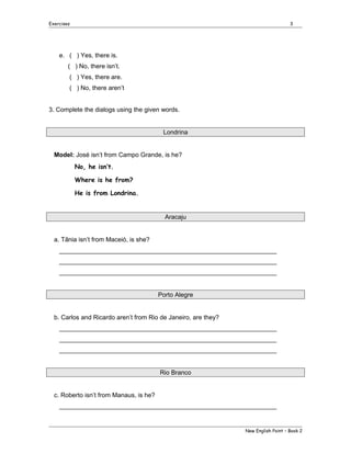 Exercises

3

e. ( ) Yes, there is.
( ) No, there isn’t.
( ) Yes, there are.
( ) No, there aren’t
3. Complete the dialogs using the given words.
Londrina
Model: José isn’t from Campo Grande, is he?
No, he isn’t.
Where is he from?
He is from Londrina.

Aracaju
a. Tânia isn’t from Maceió, is she?
______________________________________________________________
______________________________________________________________
______________________________________________________________
Porto Alegre
b. Carlos and Ricardo aren’t from Rio de Janeiro, are they?
______________________________________________________________
______________________________________________________________
______________________________________________________________
Rio Branco
c. Roberto isn’t from Manaus, is he?
______________________________________________________________

New English Point – Book 2

 