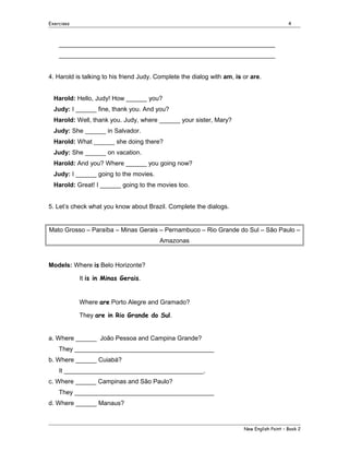 Exercises

4

______________________________________________________________
______________________________________________________________
4. Harold is talking to his friend Judy. Complete the dialog with am, is or are.
Harold: Hello, Judy! How ______ you?
Judy: I ______ fine, thank you. And you?
Harold: Well, thank you. Judy, where ______ your sister, Mary?
Judy: She ______ in Salvador.
Harold: What ______ she doing there?
Judy: She ______ on vacation.
Harold: And you? Where ______ you going now?
Judy: I ______ going to the movies.
Harold: Great! I ______ going to the movies too.
5. Let’s check what you know about Brazil. Complete the dialogs.

Mato Grosso – Paraíba – Minas Gerais – Pernambuco – Rio Grande do Sul – São Paulo –
Amazonas

Models: Where is Belo Horizonte?
It is in Minas Gerais.
Where are Porto Alegre and Gramado?
They are in Rio Grande do Sul.
a. Where ______ João Pessoa and Campina Grande?
They ________________________________________
b. Where ______ Cuiabá?
It ________________________________________.
c. Where ______ Campinas and São Paulo?
They ________________________________________
d. Where ______ Manaus?

New English Point – Book 2

 