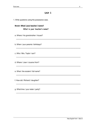 Exercises

6

Unit 1
1. Write questions using the possessive case.
Model: What / your teacher / name?
What is your teacher’s name?
a. Where / his grandmother / house?
___________________________________________________________________
b. When / your parents / birthdays?
___________________________________________________________________
c. Who / Mrs. Taylor / son?
___________________________________________________________________
d. Where / Joan / cousins from?
___________________________________________________________________
e. What / the student / full name?
___________________________________________________________________
f. How old / Richard / daughter?
___________________________________________________________________
g. What time / your sister / party?
___________________________________________________________________

New English Point – Book 2

 
