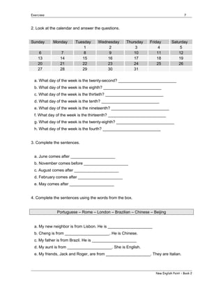 Exercises

7

2. Look at the calendar and answer the questions.
Sunday
6
13
20
27

Monday
7
14
21
28

Tuesday
1
8
15
22
29

Wednesday
2
9
16
23
30

Thursday
3
10
17
24
31

Friday
4
11
18
25

Saturday
5
12
19
26

a. What day of the week is the twenty-second? __________________________
b. What day of the week is the eighth? __________________________
c. What day of the week is the thirtieth? __________________________
d. What day of the week is the tenth? __________________________
e. What day of the week is the nineteenth? __________________________
f. What day of the week is the thirteenth? __________________________
g. What day of the week is the twenty-eighth? __________________________
h. What day of the week is the fourth? __________________________
3. Complete the sentences.
a. June comes after ____________________
b. November comes before ____________________
c. August comes after ____________________
d. February comes after ____________________
e. May comes after ____________________
4. Complete the sentences using the words from the box.
Portuguese – Rome – London – Brazilian – Chinese – Beijing
a. My new neighbor is from Lisbon. He is ____________________
b. Cheng is from ____________________. He is Chinese.
c. My father is from Brazil. He is ____________________
d. My aunt is from ____________________. She is English.
e. My friends, Jack and Roger, are from ____________________. They are Italian.

New English Point – Book 2

 
