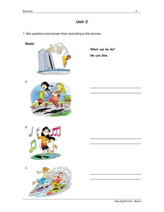 Exercises

9

Unit 2
1. Ask questions and answer them according to the pictures.
Model:
What can he do?
He can dive.

a.
_______________________________
_______________________________

b.
_______________________________
_______________________________

c.
_______________________________
_______________________________

New English Point – Book 2

 