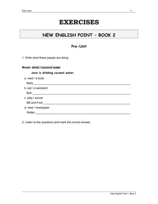 Exercises

1

EXERCISES
NEW ENGLISH POINT – BOOK 2
Pre-Unit
1. Write what these people are doing.
Model: drink / coconut water
Jane is drinking coconut water.
a. read / a book
Betty _____________________________________________________________
b. eat / a sandwich
Bob ______________________________________________________________
c. play / soccer
Bill and Fred _______________________________________________________
d. read / newspaper
Walter ____________________________________________________________
2. Listen to the questions and mark the correct answer.

New English Point – Book 2

 