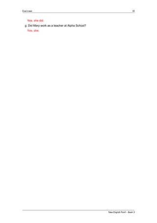 Exercises

10

Yes, she did.
g. Did Mary work as a teacher at Alpha School?
Yes, she.

New English Point – Book 3

 