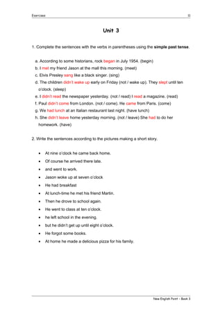 Exercises

11

Unit 3
1. Complete the sentences with the verbs in parentheses using the simple past tense.
a. According to some historians, rock began in July 1954. (begin)
b. I met my friend Jason at the mall this morning. (meet)
c. Elvis Presley sang like a black singer. (sing)
d. The children didn’t wake up early on Friday (not / wake up). They slept until ten
o’clock. (sleep)
e. I didn’t read the newspaper yesterday. (not / read) I read a magazine. (read)
f. Paul didn’t come from London. (not / come). He came from Paris. (come)
g. We had lunch at an Italian restaurant last night. (have lunch)
h. She didn’t leave home yesterday morning. (not / leave) She had to do her
homework. (have)
2. Write the sentences according to the pictures making a short story.
•

At nine o’clock he came back home.

•

Of course he arrived there late.

•

and went to work.

•

Jason woke up at seven o’clock

•

He had breakfast

•

At lunch-time he met his friend Martin.

•

Then he drove to school again.

•

He went to class at ten o’clock.

•

he left school in the evening.

•

but he didn’t get up until eight o’clock.

•

He forgot some books.

•

At home he made a delicious pizza for his family.

New English Point – Book 3

 