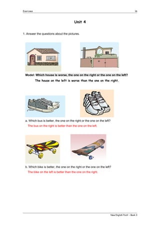 Exercises

16

Unit 4
1. Answer the questions about the pictures.

Model: Which house is worse, the one on the right or the one on the left?
The house on the left is worse than the one on the right.

a. Which bus is better, the one on the right or the one on the left?
The bus on the right is better than the one on the left.

b. Which bike is better, the one on the right or the one on the left?
The bike on the left is better than the one on the right.

New English Point – Book 3

 