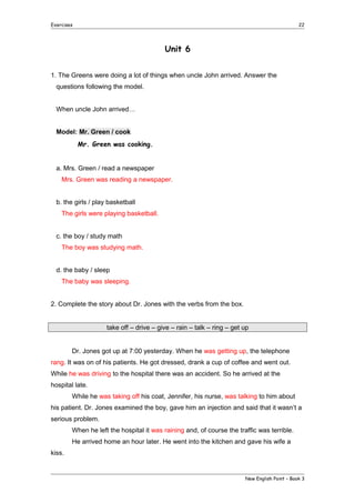 Exercises

22

Unit 6
1. The Greens were doing a lot of things when uncle John arrived. Answer the
questions following the model.
When uncle John arrived…
Model: Mr. Green / cook
Mr. Green was cooking.
a. Mrs. Green / read a newspaper
Mrs. Green was reading a newspaper.
b. the girls / play basketball
The girls were playing basketball.
c. the boy / study math
The boy was studying math.
d. the baby / sleep
The baby was sleeping.
2. Complete the story about Dr. Jones with the verbs from the box.
take off – drive – give – rain – talk – ring – get up
Dr. Jones got up at 7:00 yesterday. When he was getting up, the telephone
rang. It was on of his patients. He got dressed, drank a cup of coffee and went out.
While he was driving to the hospital there was an accident. So he arrived at the
hospital late.
While he was taking off his coat, Jennifer, his nurse, was talking to him about
his patient. Dr. Jones examined the boy, gave him an injection and said that it wasn’t a
serious problem.
When he left the hospital it was raining and, of course the traffic was terrible.
He arrived home an hour later. He went into the kitchen and gave his wife a
kiss.

New English Point – Book 3

 