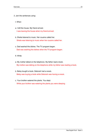 Exercises

23

3. Join the sentences using:
I. When
a. I left the house. My friend arrived.
I was leaving the house when my friend arrived.
b. Sheila listened to music. Her cousins called her.
Sheila was listening to music when her cousins called her.
c. Dad washed the dishes. The TV program began.
Dad was washing the dishes when the TV program began.
II. While
a. My mother talked on the telephone. My father read a book.
My mother was talking on the telephone while my father was reading a book.
b. Betsy bought a book. Deborah had a snack.
Betsy was buying a book while Deborah was having a snack.
c. Your brother watered the plants. You slept.
While your brother was watering the plants you were sleeping.

New English Point – Book 3

 