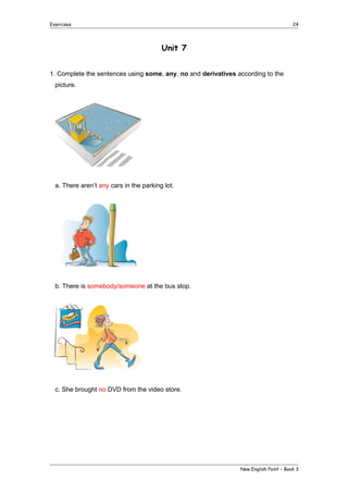Exercises

24

Unit 7
1. Complete the sentences using some, any, no and derivatives according to the
picture.

a. There aren’t any cars in the parking lot.

b. There is somebody/someone at the bus stop.

c. She brought no DVD from the video store.

New English Point – Book 3

 