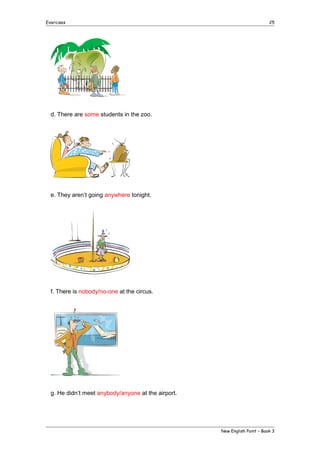 Exercises

25

d. There are some students in the zoo.

e. They aren’t going anywhere tonight.

f. There is nobody/no-one at the circus.

g. He didn’t meet anybody/anyone at the airport.

New English Point – Book 3

 