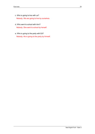 Exercises

29

c. Who is going to live with us?
Nobody. We are going to live by ourselves.
d. Who went to school with Ann?
Nobody. She went to school by herself.
e. Who is going to the party with Ed?
Nobody. He is going to the party by himself.

New English Point – Book 3

 