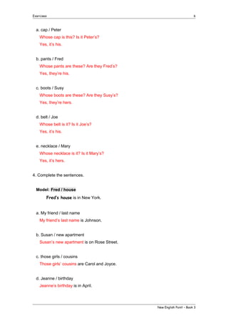 Exercises

6

a. cap / Peter
Whose cap is this? Is it Peter’s?
Yes, it’s his.
b. pants / Fred
Whose pants are these? Are they Fred’s?
Yes, they’re his.
c. boots / Susy
Whose boots are these? Are they Susy’s?
Yes, they’re hers.
d. belt / Joe
Whose belt is it? Is it Joe’s?
Yes, it’s his.
e. necklace / Mary
Whose necklace is it? Is it Mary’s?
Yes, it’s hers.
4. Complete the sentences.
Model: Fred / house
Fred’s house is in New York.
a. My friend / last name
My friend’s last name is Johnson.
b. Susan / new apartment
Susan’s new apartment is on Rose Street.
c. those girls / cousins
Those girls’ cousins are Carol and Joyce.
d. Jeanne / birthday
Jeanne’s birthday is in April.

New English Point – Book 3

 