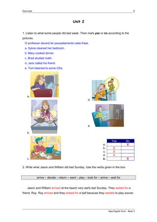 Exercises

8

Unit 2
1. Listen to what some people did last week. Then mark yes or no according to the
pictures.
O professor deverá ler pausadamente cada frase.
a. Sylvia cleaned her bedroom.
b. Mary cooked dinner.
c. Brad studied math.
d. Jack called his friend.
e. Tom listened to some CDs.

a.
d.

e.
b.
Yes

c.

a.
b.
c.
d.
e.

No
X

X
X
X
X

2. Write what Jason and William did last Sunday. Use the verbs given in the box.
arrive – decide – return – want – play – look for – arrive – wait for
Jason and William arrived at the beach very early last Sunday. They waited for a
friend, Roy. Roy arrived and they looked for a ball because they wanted to play soccer.

New English Point – Book 3

 
